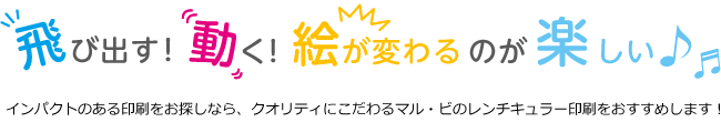 飛び出す！動く！絵が変わるのが楽しい♪インパクトのある印刷をお探しなら、クオリティにこだわるマル・ビのレンチキュラー印刷をおすすめします！