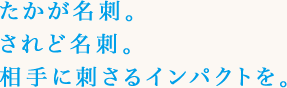 たかが名刺。されど名刺。相手に刺さるインパクトを。