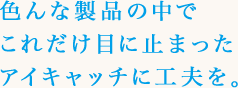 色んな製品の中でこれだけ目に止まったアイキャッチに工夫を。