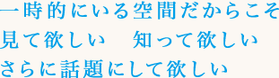 一時的にいる空間だからこそ見て欲しい　知って欲しいさらに話題にして欲しい